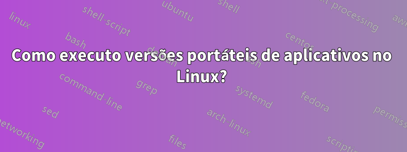 Como executo versões portáteis de aplicativos no Linux?