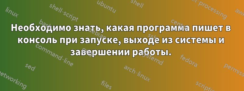 Необходимо знать, какая программа пишет в консоль при запуске, выходе из системы и завершении работы.