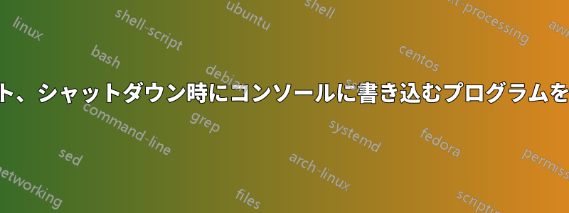 起動、ログアウト、シャットダウン時にコンソールに書き込むプログラムを知る必要がある