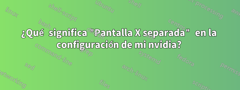 ¿Qué significa "Pantalla X separada" en la configuración de mi nvidia?