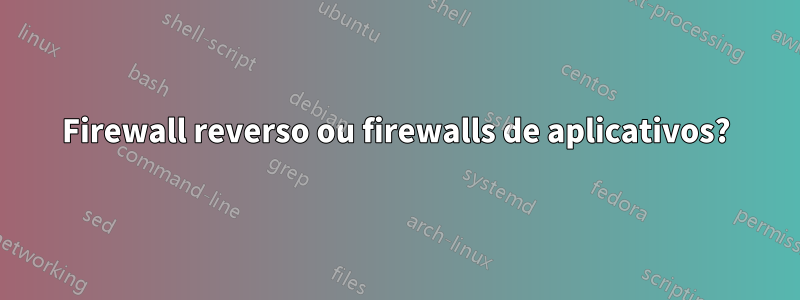 Firewall reverso ou firewalls de aplicativos?