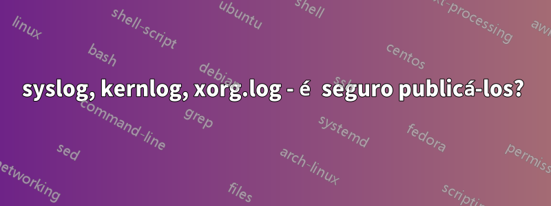 syslog, kernlog, xorg.log - é seguro publicá-los?