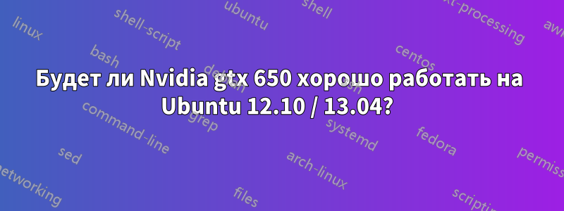 Будет ли Nvidia gtx 650 хорошо работать на Ubuntu 12.10 / 13.04? 