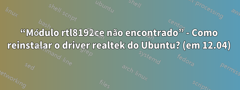 “Módulo rtl8192ce não encontrado” - Como reinstalar o driver realtek do Ubuntu? (em 12.04)