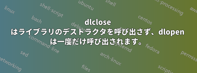 dlclose はライブラリのデストラクタを呼び出さず、dlopen は一度だけ呼び出されます。