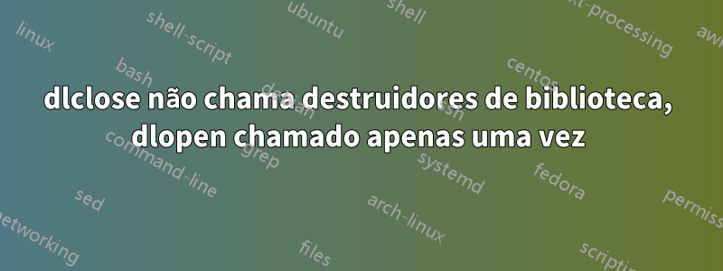 dlclose não chama destruidores de biblioteca, dlopen chamado apenas uma vez