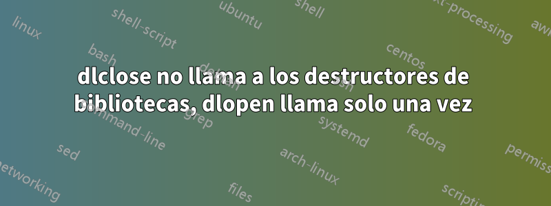 dlclose no llama a los destructores de bibliotecas, dlopen llama solo una vez