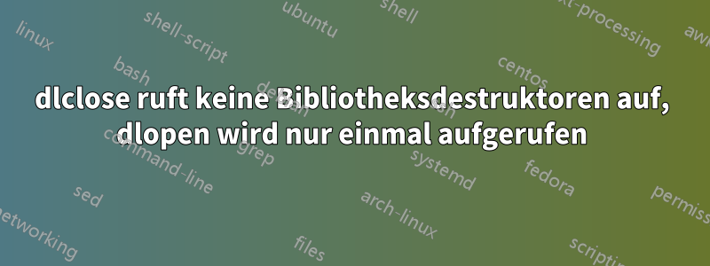 dlclose ruft keine Bibliotheksdestruktoren auf, dlopen wird nur einmal aufgerufen