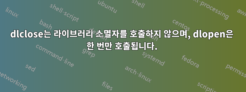 dlclose는 라이브러리 소멸자를 호출하지 않으며, dlopen은 한 번만 호출됩니다.