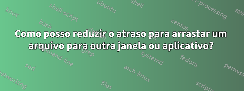 Como posso reduzir o atraso para arrastar um arquivo para outra janela ou aplicativo?