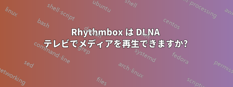 Rhythmbox は DLNA テレビでメディアを再生できますか?