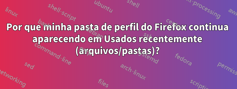 Por que minha pasta de perfil do Firefox continua aparecendo em Usados ​​recentemente (arquivos/pastas)?