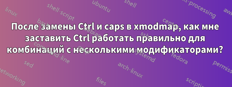 После замены Ctrl и caps в xmodmap, как мне заставить Ctrl работать правильно для комбинаций с несколькими модификаторами?