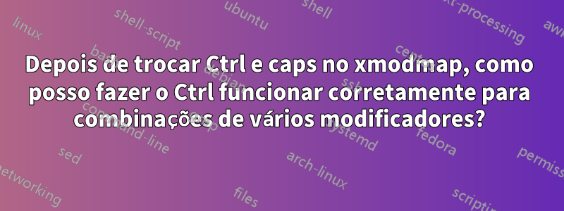 Depois de trocar Ctrl e caps no xmodmap, como posso fazer o Ctrl funcionar corretamente para combinações de vários modificadores?