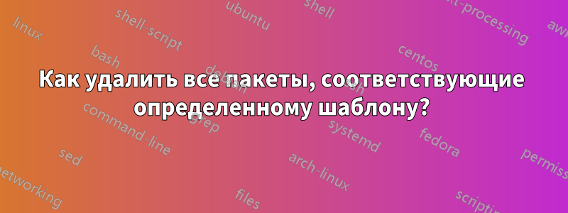 Как удалить все пакеты, соответствующие определенному шаблону?