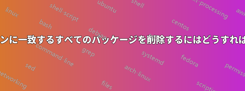 特定のパターンに一致するすべてのパッケージを削除するにはどうすればよいですか?