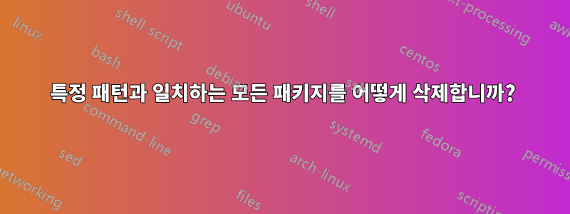 특정 패턴과 일치하는 모든 패키지를 어떻게 삭제합니까?