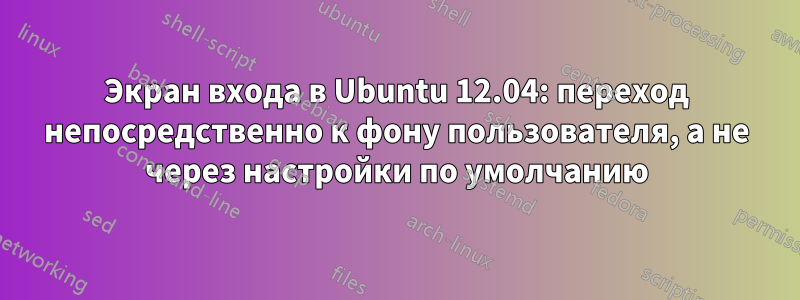 Экран входа в Ubuntu 12.04: переход непосредственно к фону пользователя, а не через настройки по умолчанию