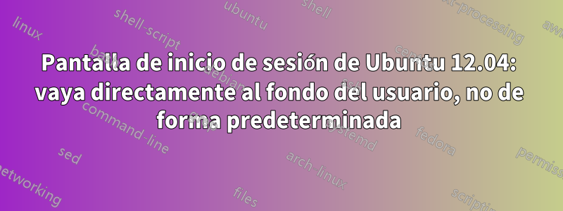 Pantalla de inicio de sesión de Ubuntu 12.04: vaya directamente al fondo del usuario, no de forma predeterminada