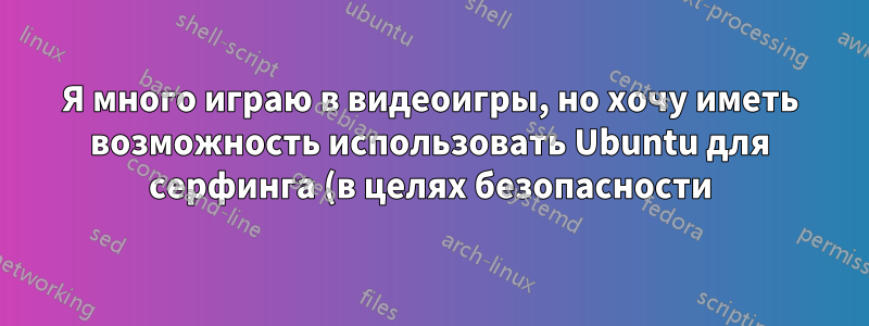 Я много играю в видеоигры, но хочу иметь возможность использовать Ubuntu для серфинга (в целях безопасности).