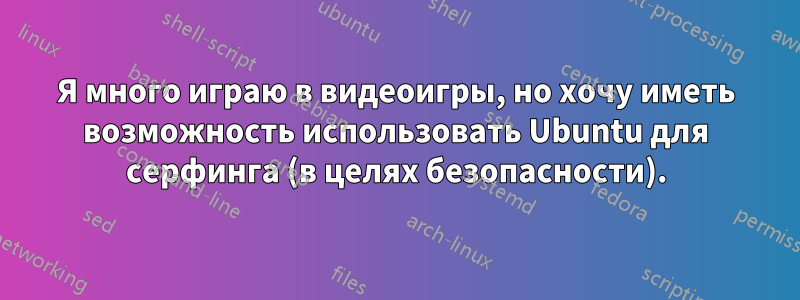 Я много играю в видеоигры, но хочу иметь возможность использовать Ubuntu для серфинга (в целях безопасности).