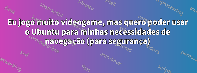 Eu jogo muito videogame, mas quero poder usar o Ubuntu para minhas necessidades de navegação (para segurança)