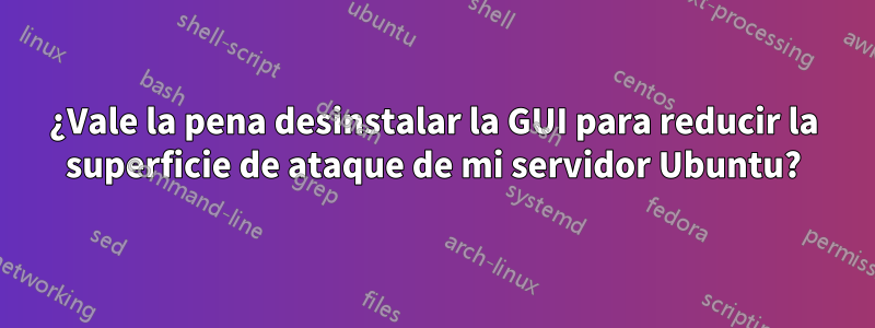 ¿Vale la pena desinstalar la GUI para reducir la superficie de ataque de mi servidor Ubuntu?