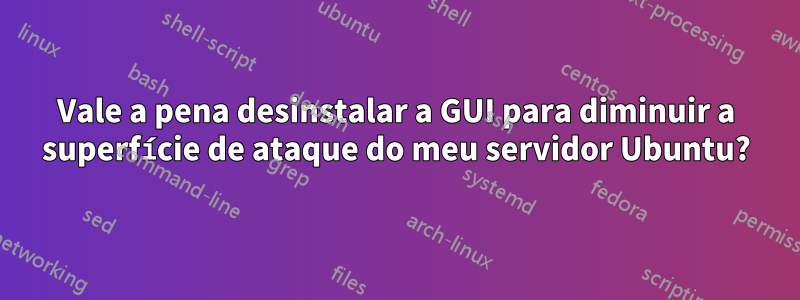 Vale a pena desinstalar a GUI para diminuir a superfície de ataque do meu servidor Ubuntu?