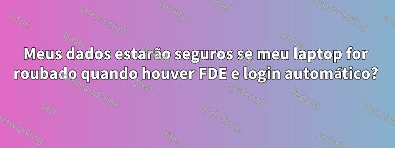 Meus dados estarão seguros se meu laptop for roubado quando houver FDE e login automático?