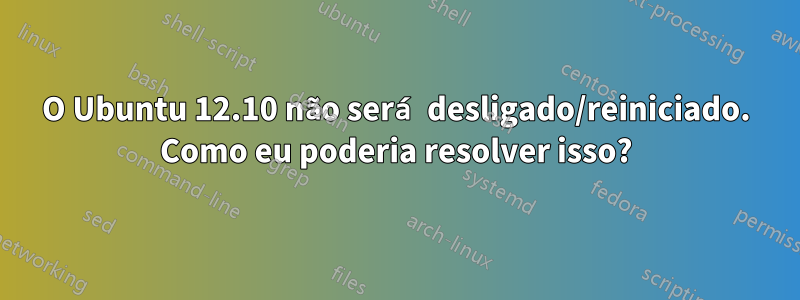 O Ubuntu 12.10 não será desligado/reiniciado. Como eu poderia resolver isso?