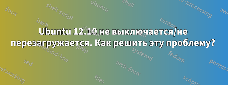 Ubuntu 12.10 не выключается/не перезагружается. Как решить эту проблему?