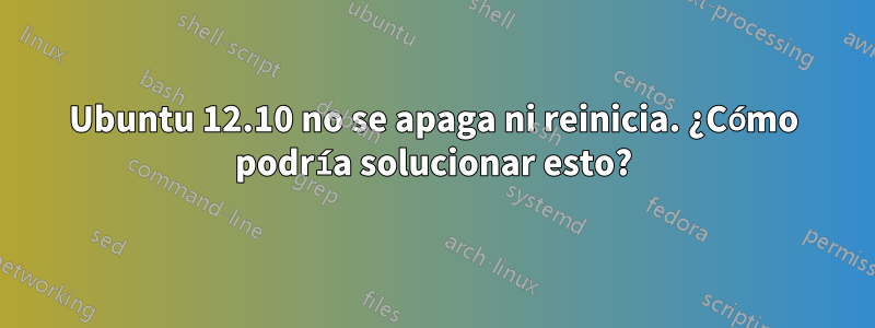 Ubuntu 12.10 no se apaga ni reinicia. ¿Cómo podría solucionar esto?