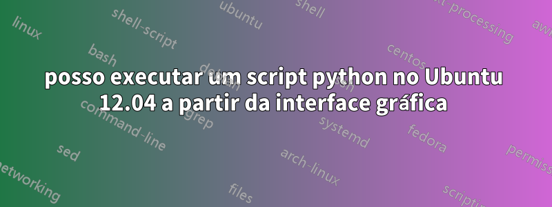 posso executar um script python no Ubuntu 12.04 a partir da interface gráfica