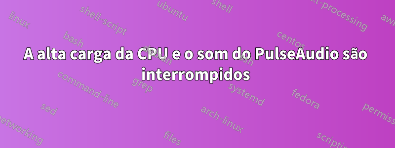 A alta carga da CPU e o som do PulseAudio são interrompidos