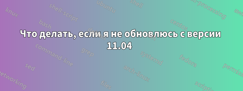 Что делать, если я не обновлюсь с версии 11.04 