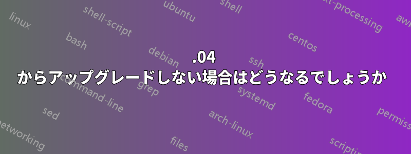 11.04 からアップグレードしない場合はどうなるでしょうか 