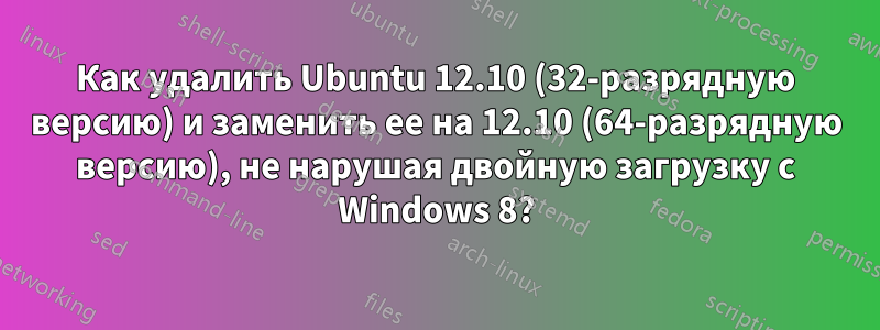 Как удалить Ubuntu 12.10 (32-разрядную версию) и заменить ее на 12.10 (64-разрядную версию), не нарушая двойную загрузку с Windows 8?