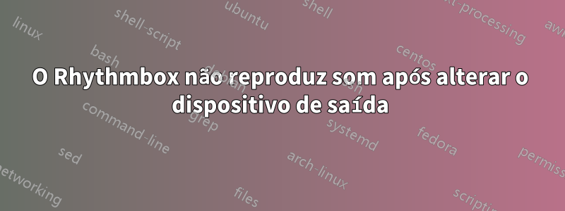 O Rhythmbox não reproduz som após alterar o dispositivo de saída