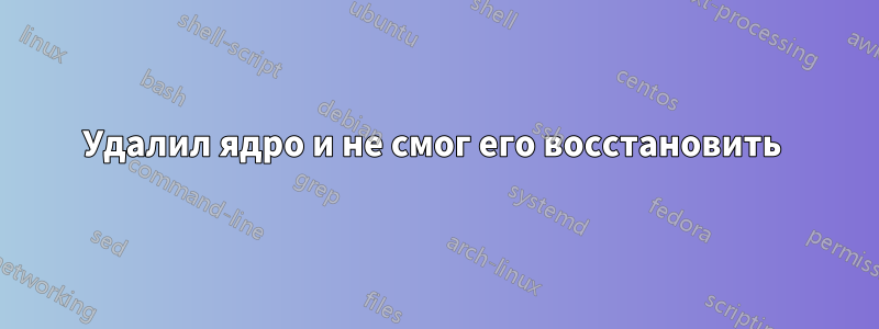 Удалил ядро ​​и не смог его восстановить 