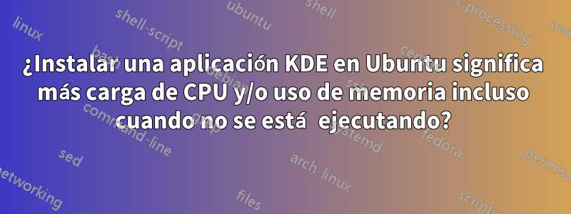 ¿Instalar una aplicación KDE en Ubuntu significa más carga de CPU y/o uso de memoria incluso cuando no se está ejecutando?