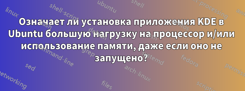 Означает ли установка приложения KDE в Ubuntu большую нагрузку на процессор и/или использование памяти, даже если оно не запущено?