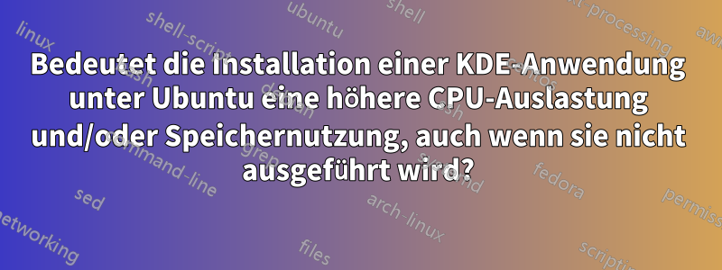 Bedeutet die Installation einer KDE-Anwendung unter Ubuntu eine höhere CPU-Auslastung und/oder Speichernutzung, auch wenn sie nicht ausgeführt wird?