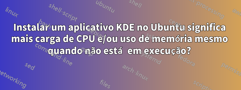 Instalar um aplicativo KDE no Ubuntu significa mais carga de CPU e/ou uso de memória mesmo quando não está em execução?