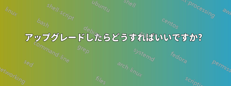 アップグレードしたらどうすればいいですか? 