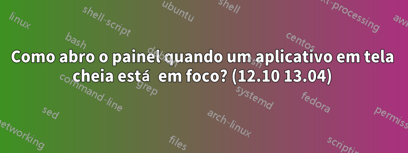 Como abro o painel quando um aplicativo em tela cheia está em foco? (12.10 13.04)