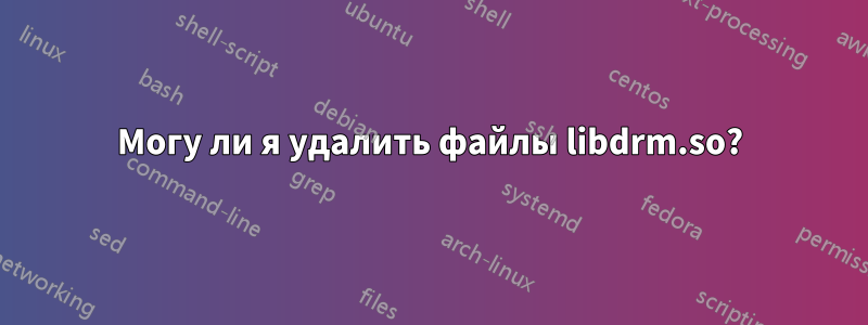 Могу ли я удалить файлы libdrm.so?