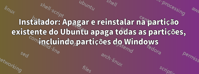 Instalador: Apagar e reinstalar na partição existente do Ubuntu apaga todas as partições, incluindo partições do Windows