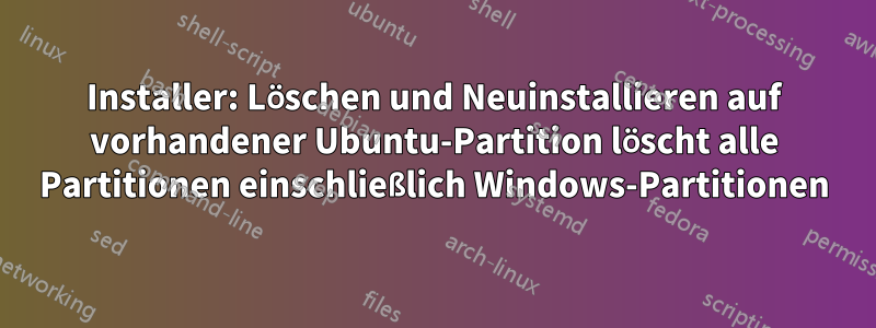 Installer: Löschen und Neuinstallieren auf vorhandener Ubuntu-Partition löscht alle Partitionen einschließlich Windows-Partitionen