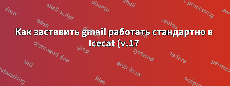 Как заставить gmail работать стандартно в Icecat (v.17) - проблема с JavaScript