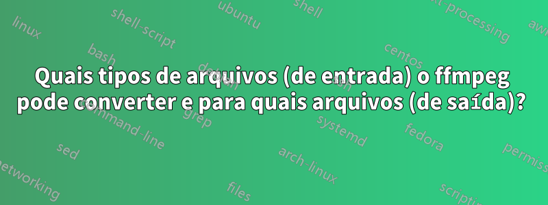 Quais tipos de arquivos (de entrada) o ffmpeg pode converter e para quais arquivos (de saída)?